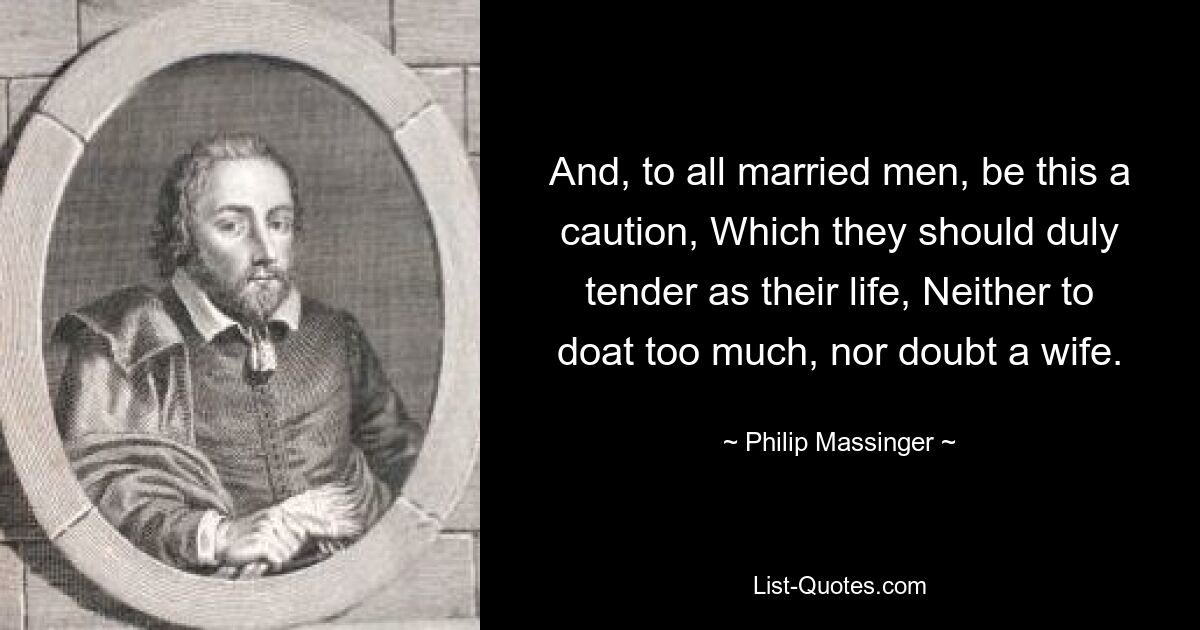 And, to all married men, be this a caution, Which they should duly tender as their life, Neither to doat too much, nor doubt a wife. — © Philip Massinger