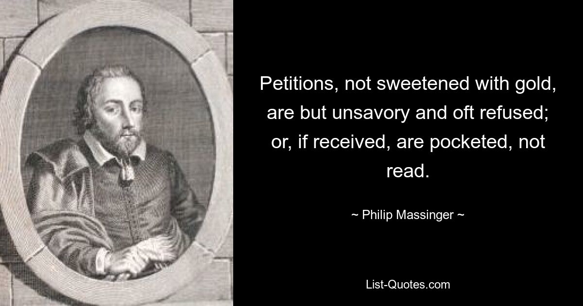 Petitions, not sweetened with gold, are but unsavory and oft refused; or, if received, are pocketed, not read. — © Philip Massinger