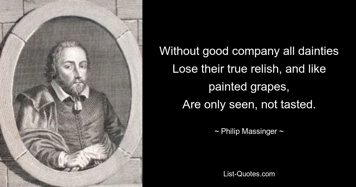 Without good company all dainties
Lose their true relish, and like painted grapes,
Are only seen, not tasted. — © Philip Massinger