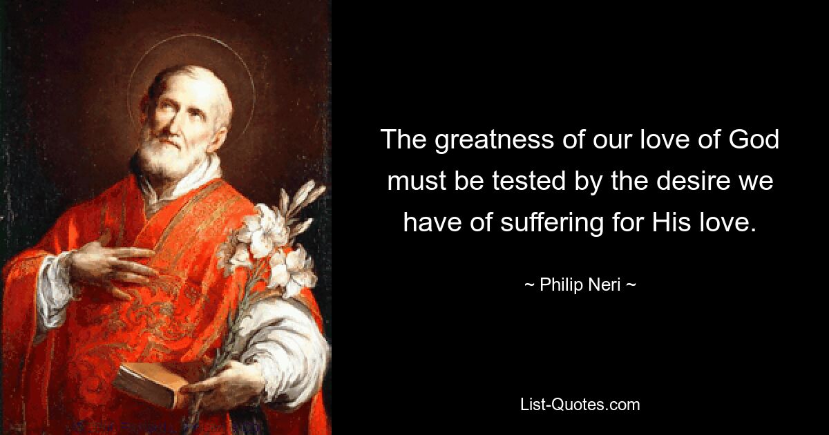 The greatness of our love of God must be tested by the desire we have of suffering for His love. — © Philip Neri