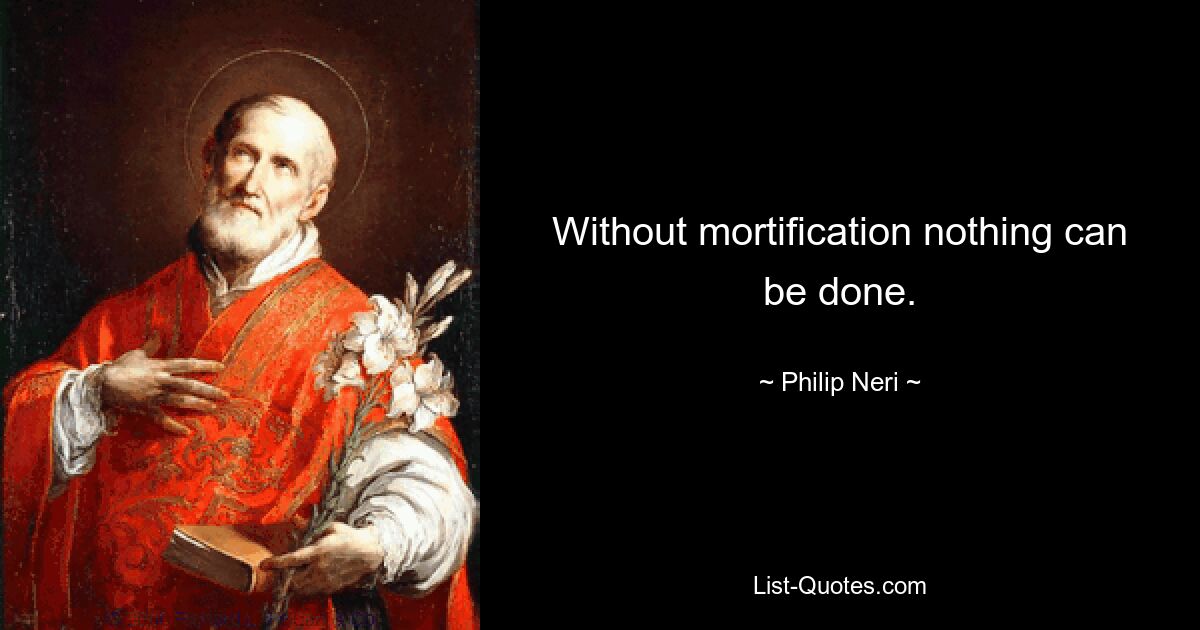 Without mortification nothing can be done. — © Philip Neri