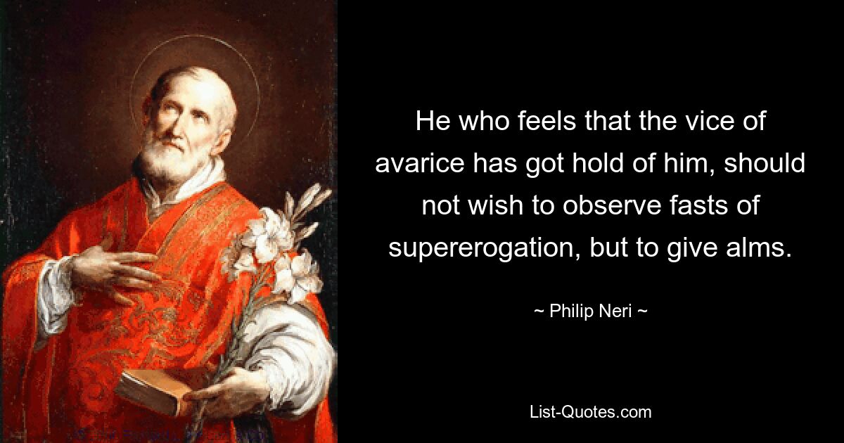 He who feels that the vice of avarice has got hold of him, should not wish to observe fasts of supererogation, but to give alms. — © Philip Neri