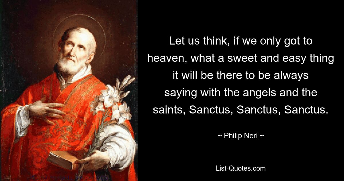 Let us think, if we only got to heaven, what a sweet and easy thing it will be there to be always saying with the angels and the saints, Sanctus, Sanctus, Sanctus. — © Philip Neri