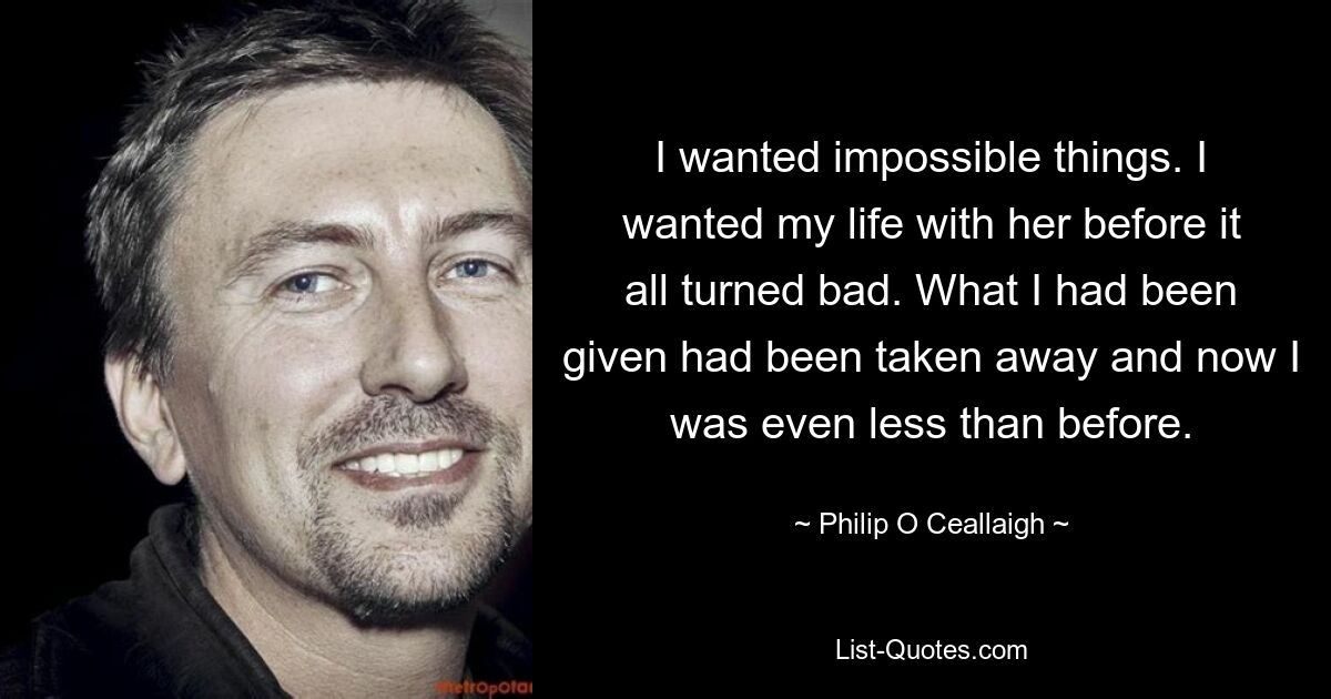 I wanted impossible things. I wanted my life with her before it all turned bad. What I had been given had been taken away and now I was even less than before. — © Philip O Ceallaigh