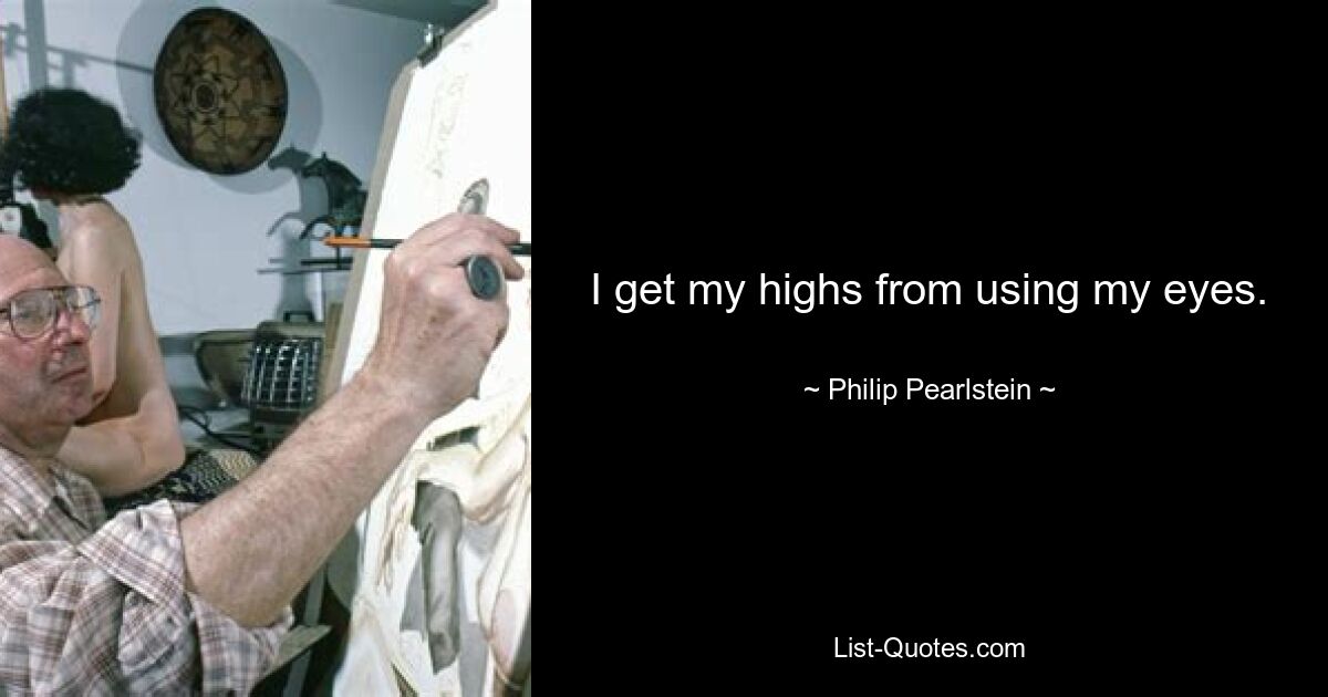 I get my highs from using my eyes. — © Philip Pearlstein