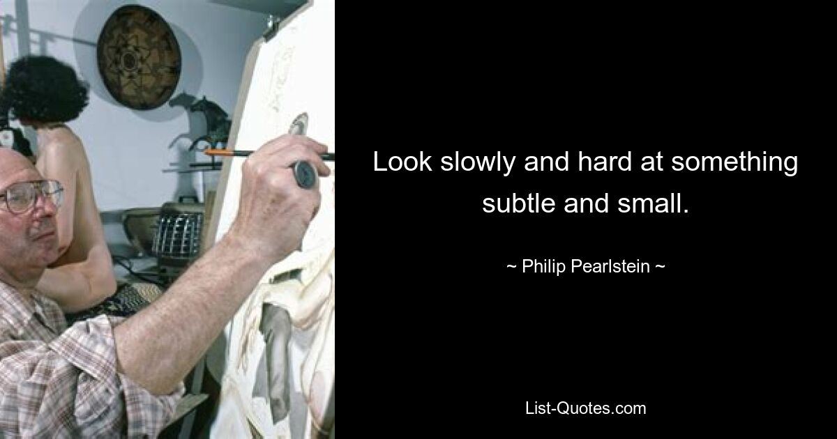 Look slowly and hard at something subtle and small. — © Philip Pearlstein