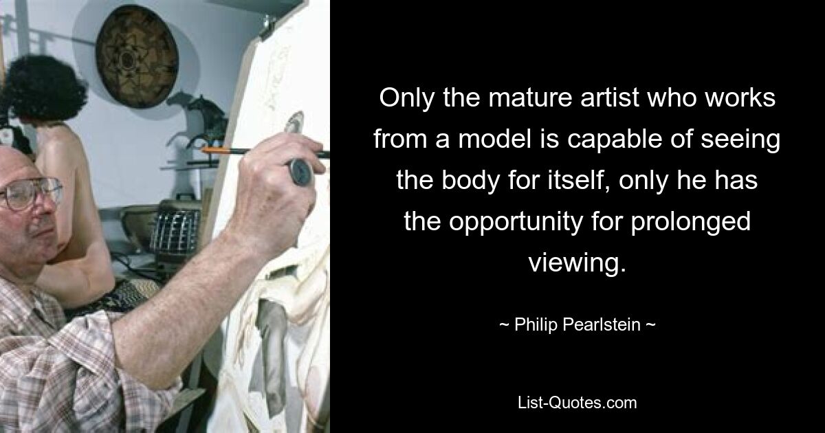 Only the mature artist who works from a model is capable of seeing the body for itself, only he has the opportunity for prolonged viewing. — © Philip Pearlstein