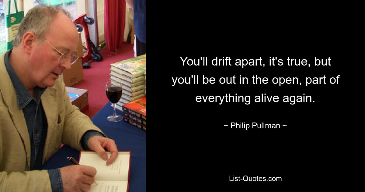 You'll drift apart, it's true, but you'll be out in the open, part of everything alive again. — © Philip Pullman