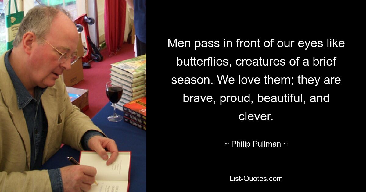 Men pass in front of our eyes like butterflies, creatures of a brief season. We love them; they are brave, proud, beautiful, and clever. — © Philip Pullman