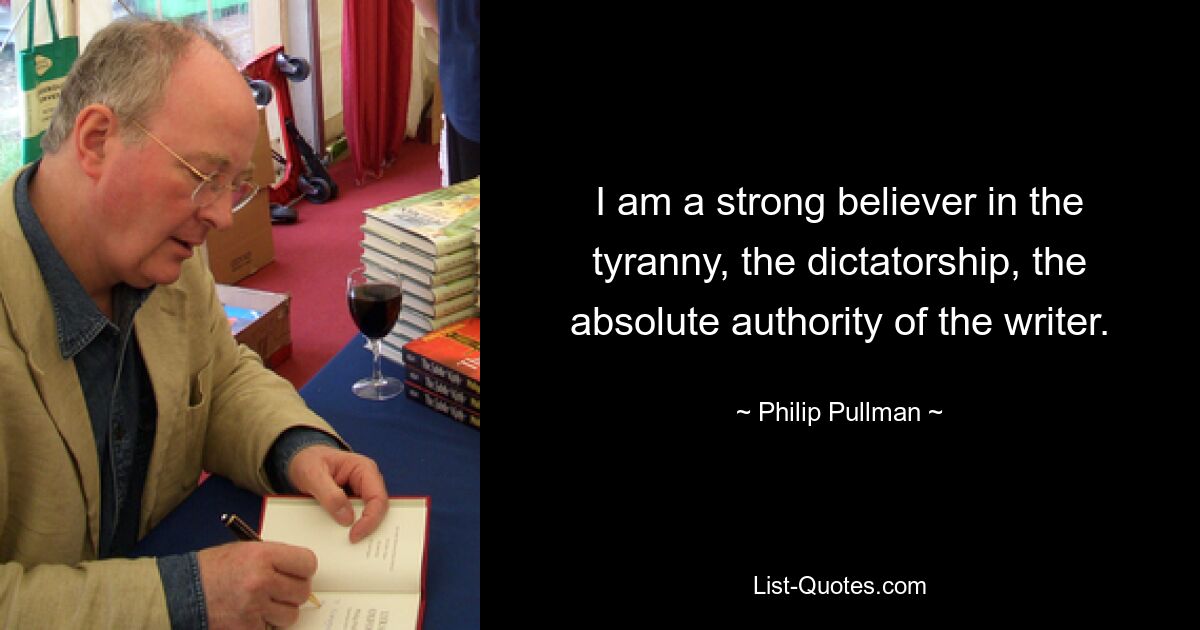 I am a strong believer in the tyranny, the dictatorship, the absolute authority of the writer. — © Philip Pullman