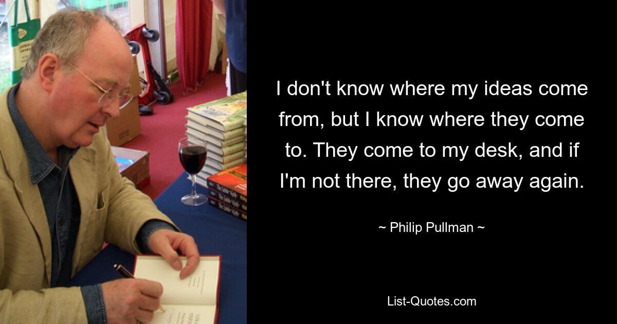 I don't know where my ideas come from, but I know where they come to. They come to my desk, and if I'm not there, they go away again. — © Philip Pullman