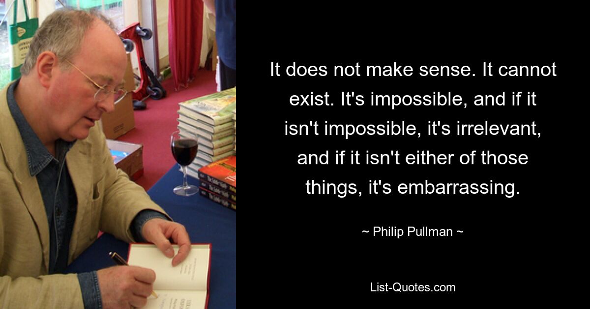 It does not make sense. It cannot exist. It's impossible, and if it isn't impossible, it's irrelevant, and if it isn't either of those things, it's embarrassing. — © Philip Pullman