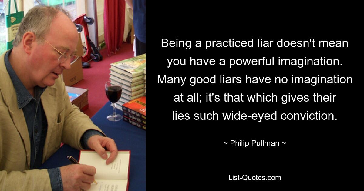 Being a practiced liar doesn't mean you have a powerful imagination. Many good liars have no imagination at all; it's that which gives their lies such wide-eyed conviction. — © Philip Pullman