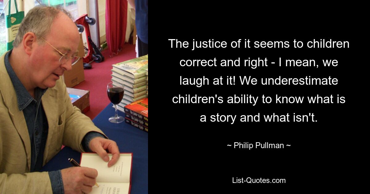 The justice of it seems to children correct and right - I mean, we laugh at it! We underestimate children's ability to know what is a story and what isn't. — © Philip Pullman