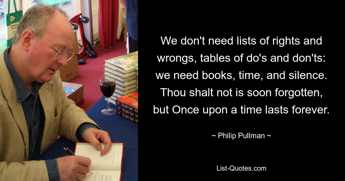 We don't need lists of rights and wrongs, tables of do's and don'ts: we need books, time, and silence. Thou shalt not is soon forgotten, but Once upon a time lasts forever. — © Philip Pullman