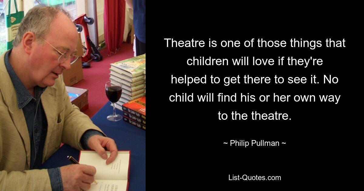 Theatre is one of those things that children will love if they're helped to get there to see it. No child will find his or her own way to the theatre. — © Philip Pullman