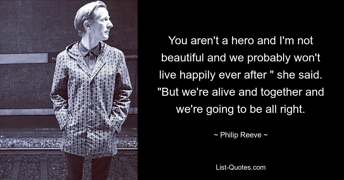 You aren't a hero and I'm not beautiful and we probably won't live happily ever after " she said. "But we're alive and together and we're going to be all right. — © Philip Reeve