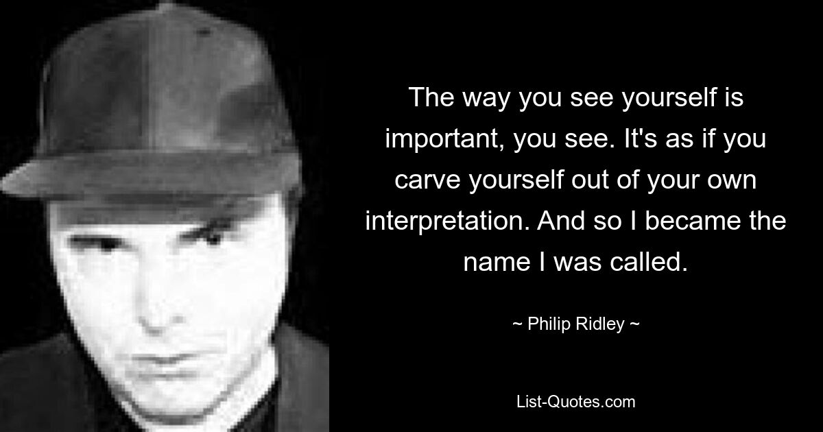 The way you see yourself is important, you see. It's as if you carve yourself out of your own interpretation. And so I became the name I was called. — © Philip Ridley