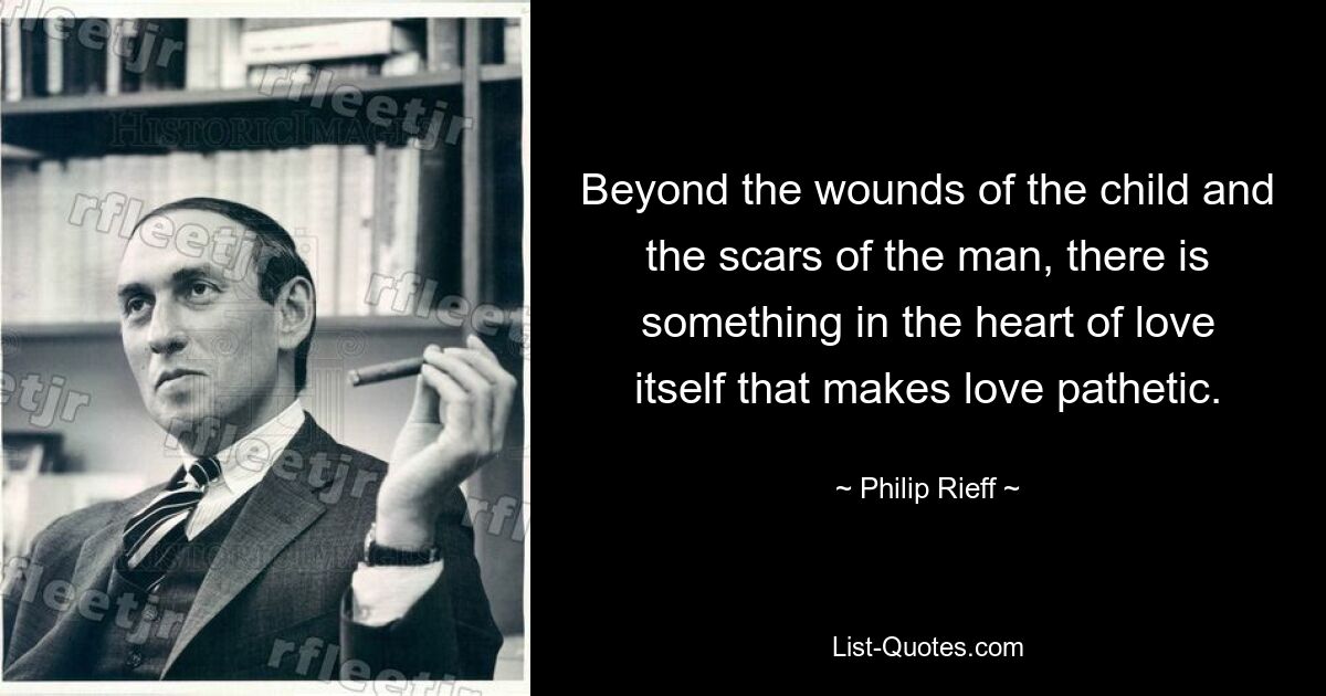 Beyond the wounds of the child and the scars of the man, there is something in the heart of love itself that makes love pathetic. — © Philip Rieff