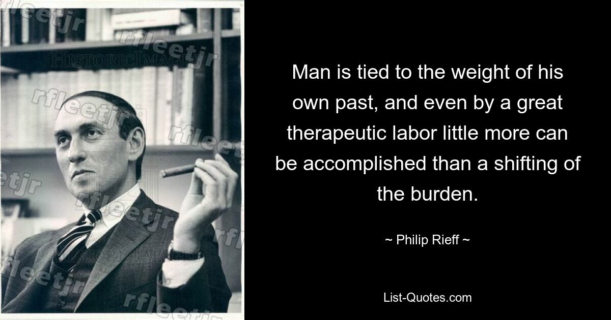 Man is tied to the weight of his own past, and even by a great therapeutic labor little more can be accomplished than a shifting of the burden. — © Philip Rieff