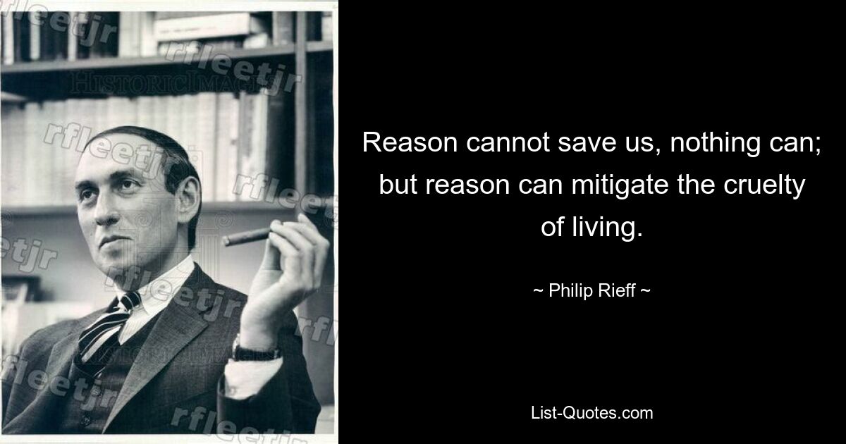 Reason cannot save us, nothing can; but reason can mitigate the cruelty of living. — © Philip Rieff