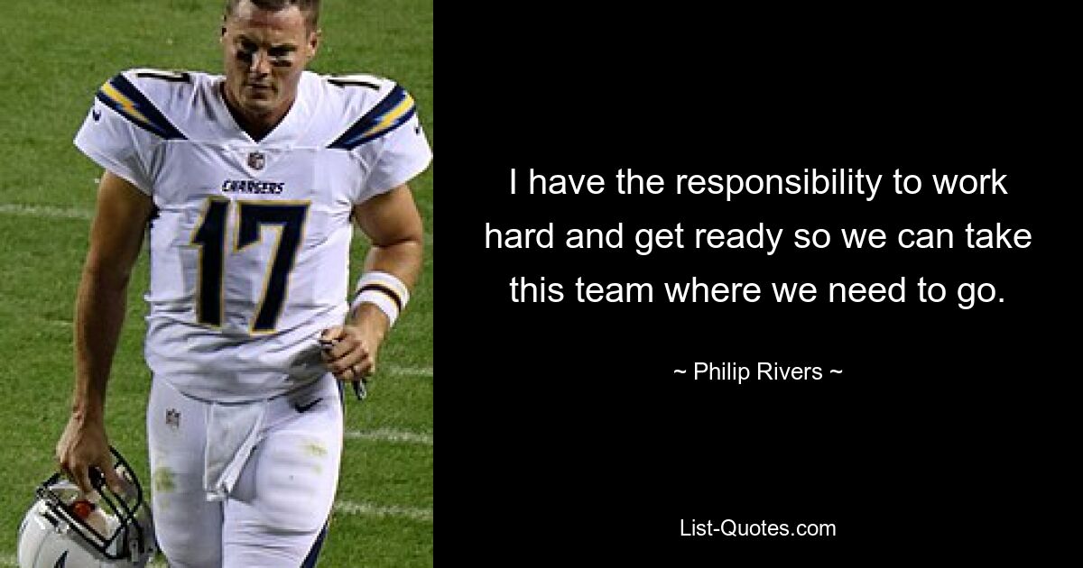 I have the responsibility to work hard and get ready so we can take this team where we need to go. — © Philip Rivers