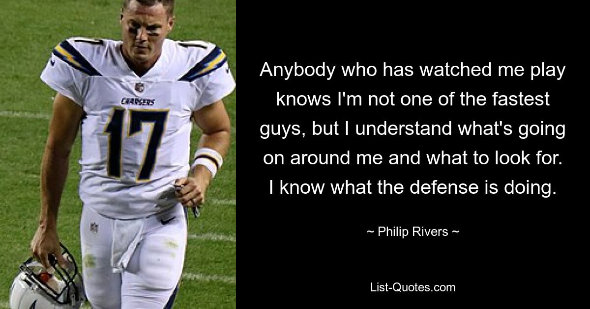 Anybody who has watched me play knows I'm not one of the fastest guys, but I understand what's going on around me and what to look for. I know what the defense is doing. — © Philip Rivers