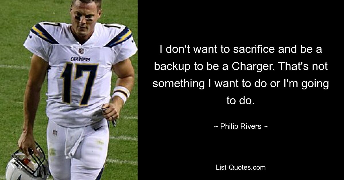 I don't want to sacrifice and be a backup to be a Charger. That's not something I want to do or I'm going to do. — © Philip Rivers