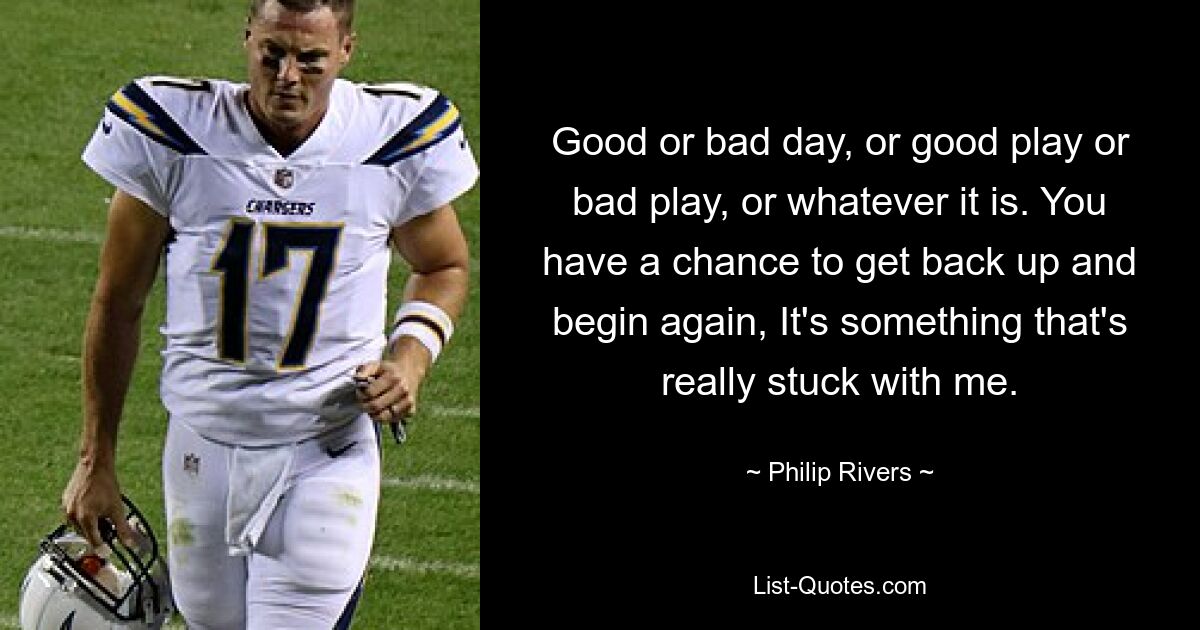 Good or bad day, or good play or bad play, or whatever it is. You have a chance to get back up and begin again, It's something that's really stuck with me. — © Philip Rivers