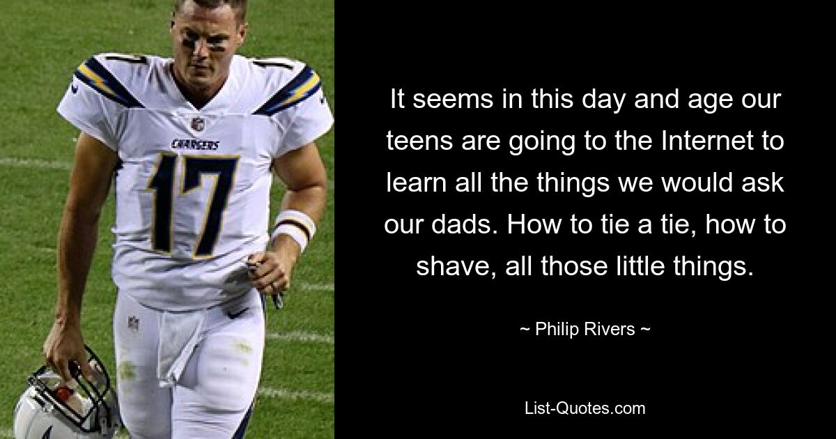 It seems in this day and age our teens are going to the Internet to learn all the things we would ask our dads. How to tie a tie, how to shave, all those little things. — © Philip Rivers