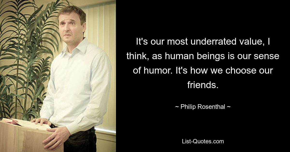 It's our most underrated value, I think, as human beings is our sense of humor. It's how we choose our friends. — © Philip Rosenthal