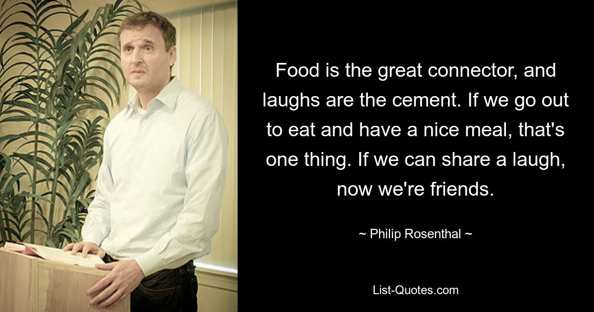 Food is the great connector, and laughs are the cement. If we go out to eat and have a nice meal, that's one thing. If we can share a laugh, now we're friends. — © Philip Rosenthal