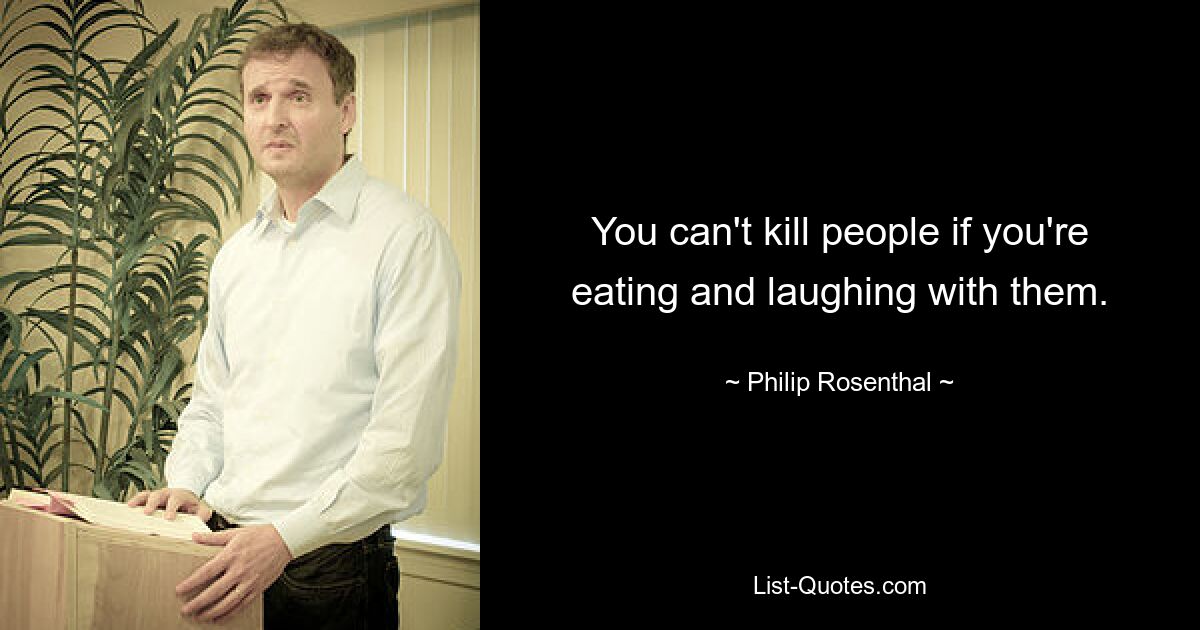 You can't kill people if you're eating and laughing with them. — © Philip Rosenthal