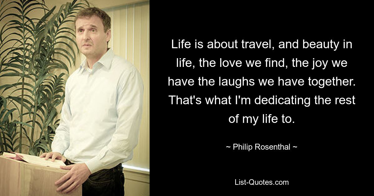 Life is about travel, and beauty in life, the love we find, the joy we have the laughs we have together. That's what I'm dedicating the rest of my life to. — © Philip Rosenthal