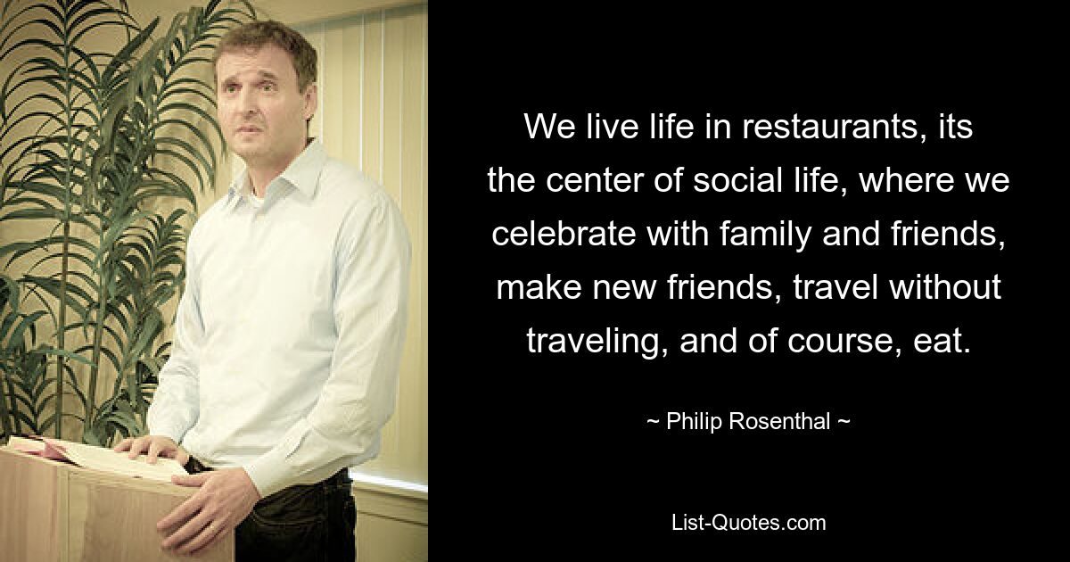 We live life in restaurants, its the center of social life, where we celebrate with family and friends, make new friends, travel without traveling, and of course, eat. — © Philip Rosenthal