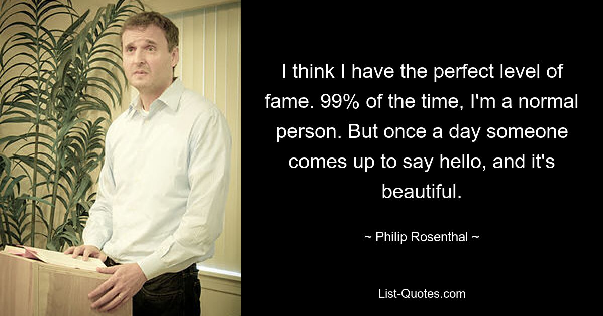 I think I have the perfect level of fame. 99% of the time, I'm a normal person. But once a day someone comes up to say hello, and it's beautiful. — © Philip Rosenthal