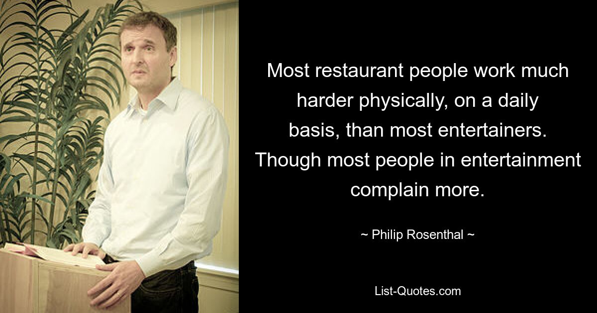 Most restaurant people work much harder physically, on a daily basis, than most entertainers. Though most people in entertainment complain more. — © Philip Rosenthal