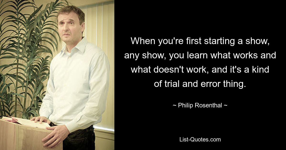 When you're first starting a show, any show, you learn what works and what doesn't work, and it's a kind of trial and error thing. — © Philip Rosenthal