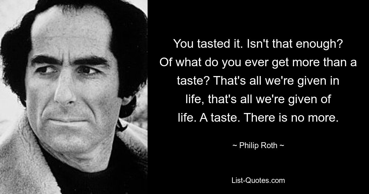 You tasted it. Isn't that enough? Of what do you ever get more than a taste? That's all we're given in life, that's all we're given of life. A taste. There is no more. — © Philip Roth