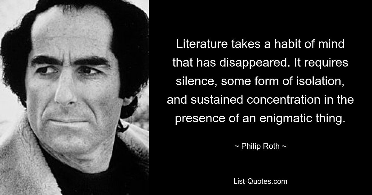 Literature takes a habit of mind that has disappeared. It requires silence, some form of isolation, and sustained concentration in the presence of an enigmatic thing. — © Philip Roth