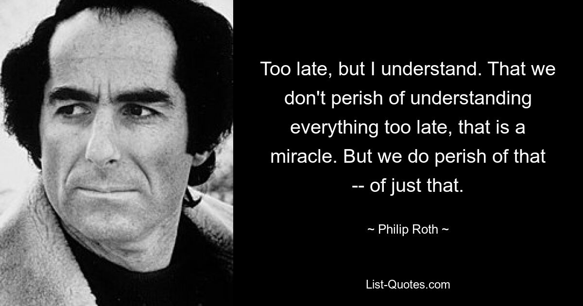 Too late, but I understand. That we don't perish of understanding everything too late, that is a miracle. But we do perish of that -- of just that. — © Philip Roth