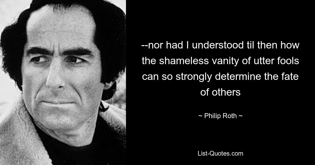 --nor had I understood til then how the shameless vanity of utter fools can so strongly determine the fate of others — © Philip Roth