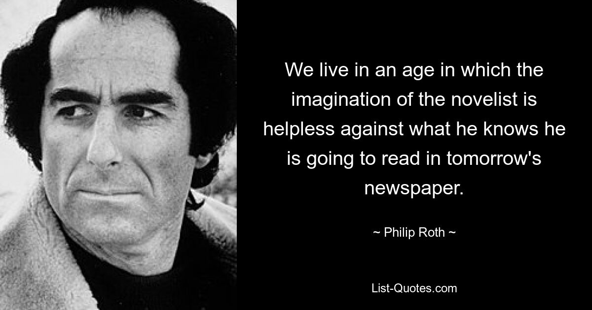 We live in an age in which the imagination of the novelist is helpless against what he knows he is going to read in tomorrow's newspaper. — © Philip Roth