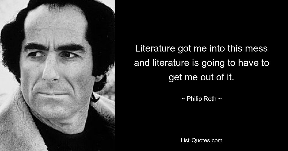 Literature got me into this mess and literature is going to have to get me out of it. — © Philip Roth