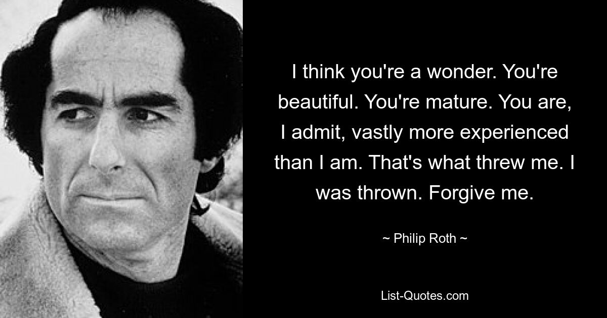 I think you're a wonder. You're beautiful. You're mature. You are, I admit, vastly more experienced than I am. That's what threw me. I was thrown. Forgive me. — © Philip Roth