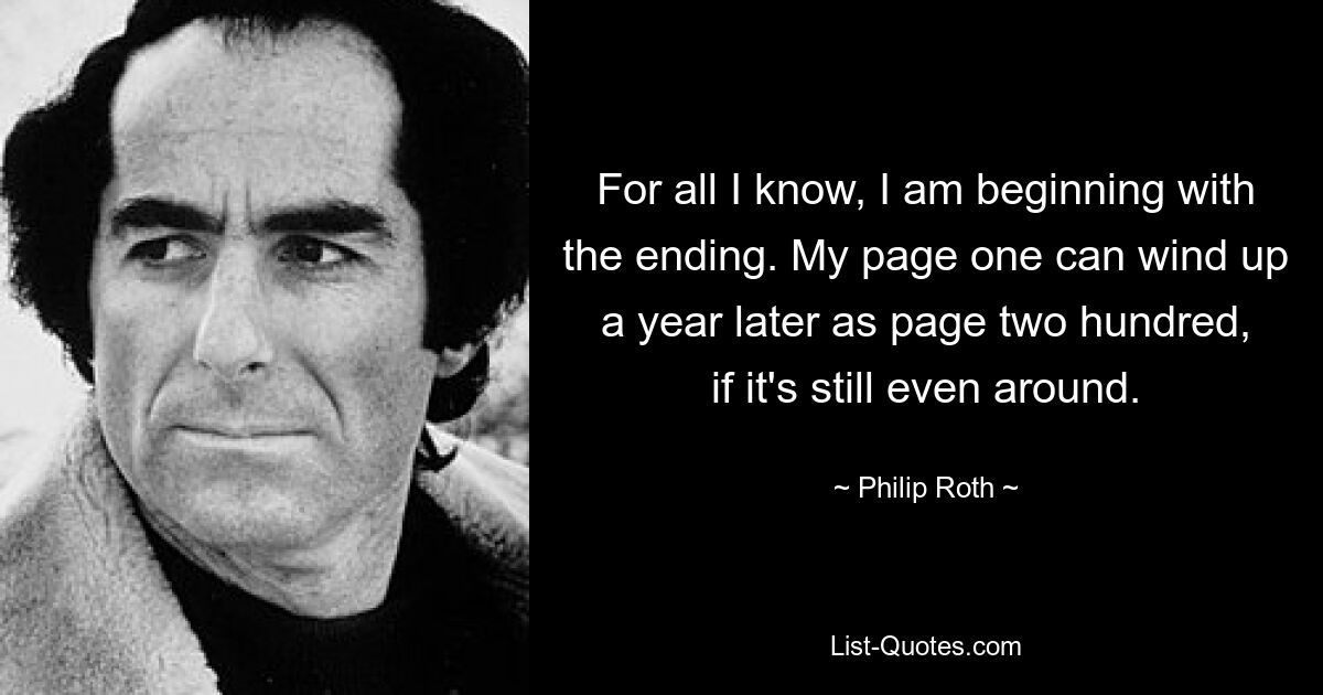 For all I know, I am beginning with the ending. My page one can wind up a year later as page two hundred, if it's still even around. — © Philip Roth