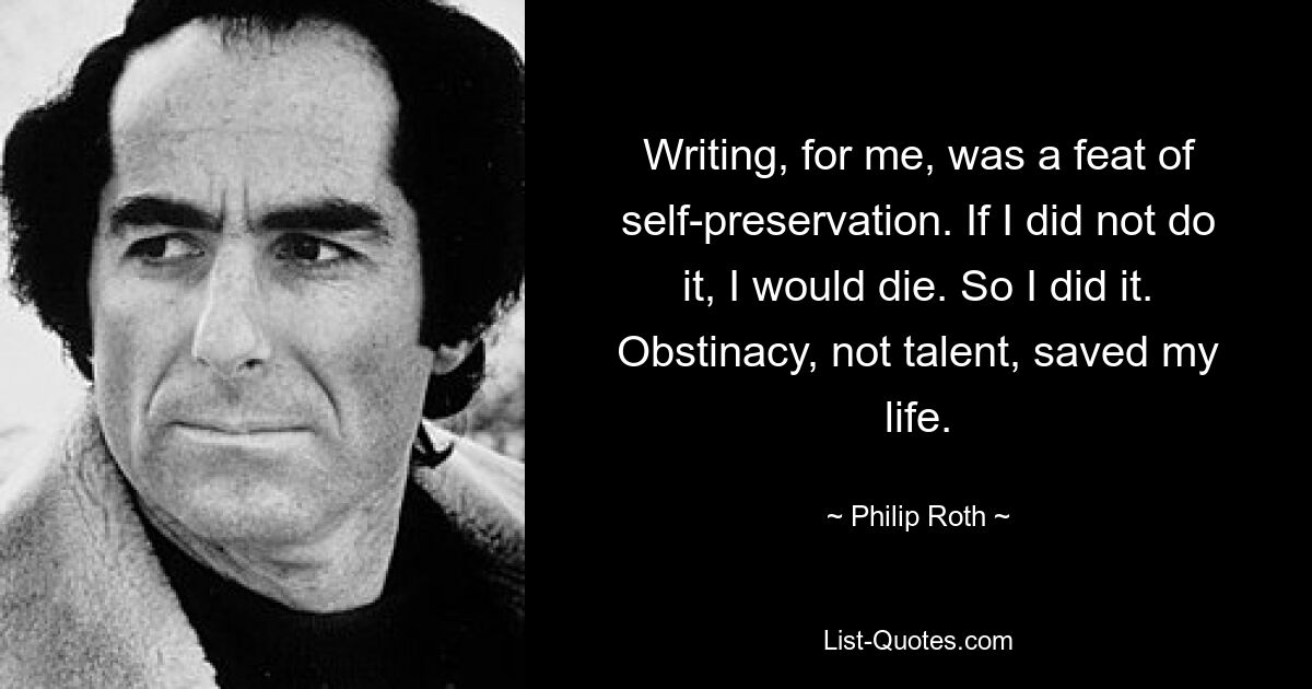 Writing, for me, was a feat of self-preservation. If I did not do it, I would die. So I did it. Obstinacy, not talent, saved my life. — © Philip Roth