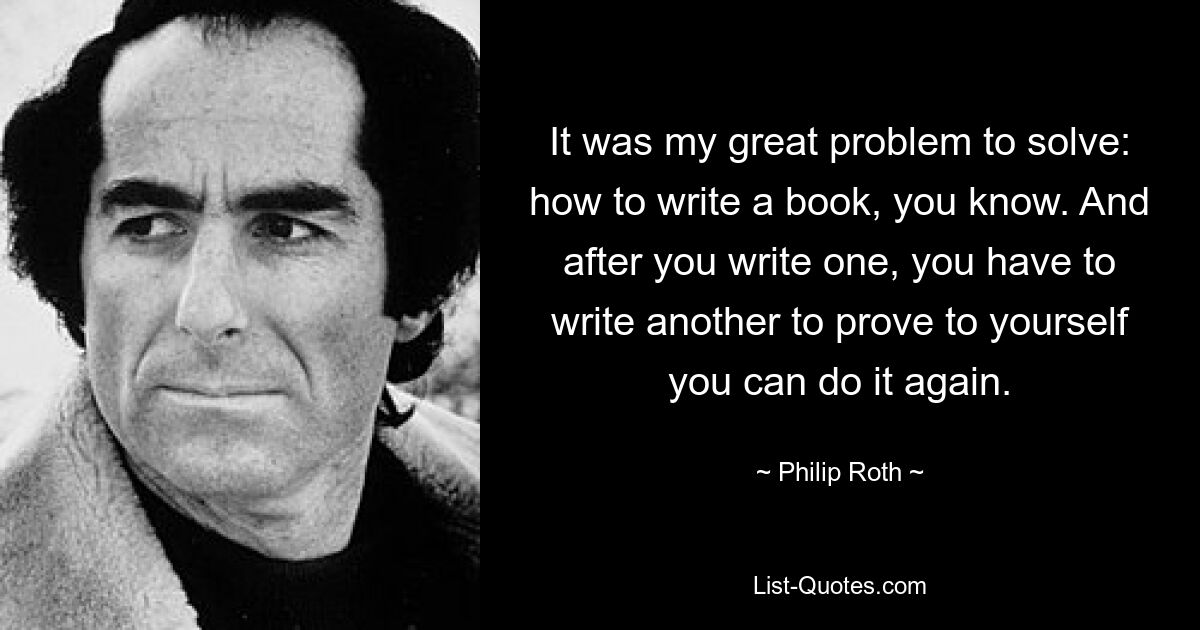 It was my great problem to solve: how to write a book, you know. And after you write one, you have to write another to prove to yourself you can do it again. — © Philip Roth