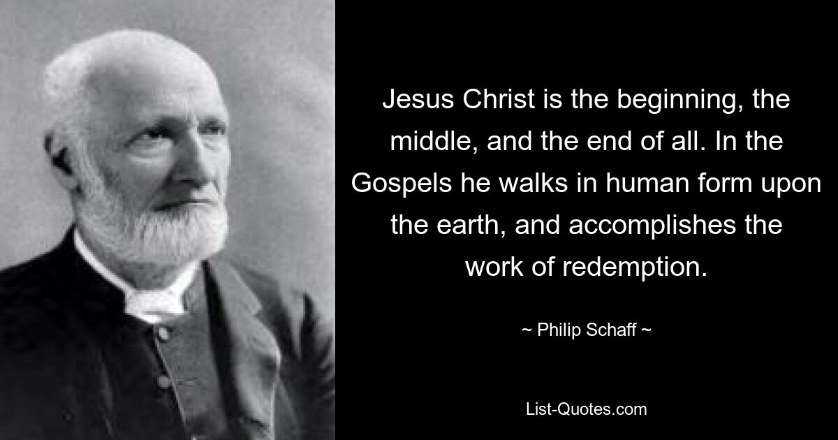 Jesus Christ is the beginning, the middle, and the end of all. In the Gospels he walks in human form upon the earth, and accomplishes the work of redemption. — © Philip Schaff