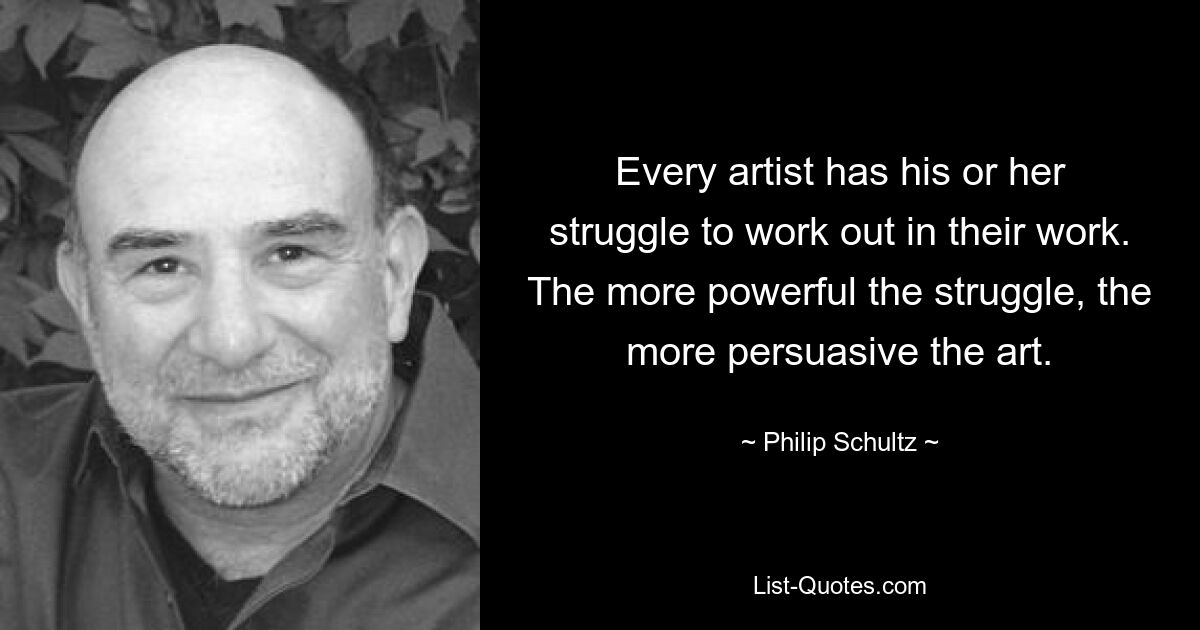 Every artist has his or her struggle to work out in their work. The more powerful the struggle, the more persuasive the art. — © Philip Schultz